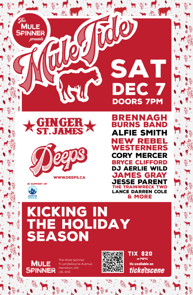 Printed Poster for Muletide Event: text says The Mule Spinner Presents Mule Tide Sat Dec 7, Doors 7PM, Ginger St. James, Deeps, www.deeps.ca, Over the Bridge, Brennagh Burns Band, Alfie Smith, New Rebel Westerners, Cory Mercer, Bryce Clifford, DJ Aerlie Wild, James Gray, Jess Parent, The Trainwreck Two, Lance Darren Cole, & More, Kicking in the Holiday Season, Mules Spinner, 11 Landsdowne Ave, Hamilton ON L8L 6N3 Tix $20 or PWYC, tix available at ticketscene, QR Code,
